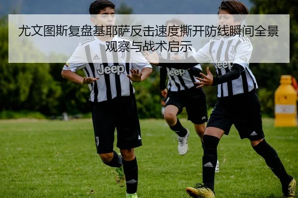 尤文图斯复盘基耶萨反击速度撕开防线瞬间全景观察与战术启示