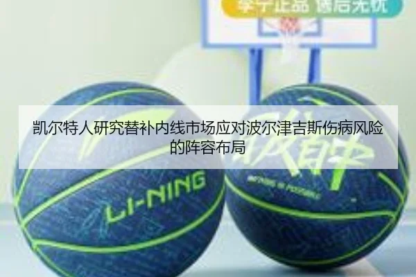 凯尔特人研究替补内线市场应对波尔津吉斯伤病风险的阵容布局