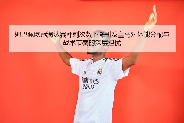 姆巴佩欧冠淘汰赛冲刺次数下降引发皇马对体能分配与战术节奏的深层担忧