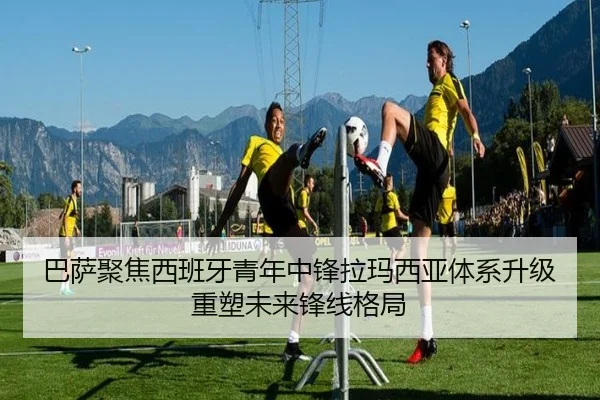 巴萨聚焦西班牙青年中锋拉玛西亚体系升级重塑未来锋线格局